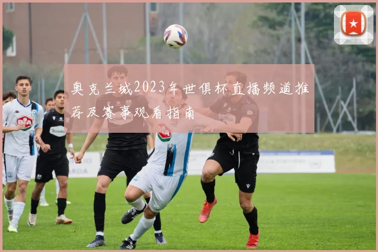 奥克兰城2023年世俱杯直播频道推荐及赛事观看指南