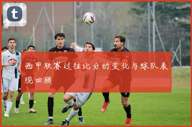 西甲联赛过往比分的变化与球队表现回顾