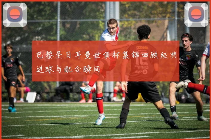 巴黎圣日耳曼世俱杯集锦回顾经典进球与配合瞬间