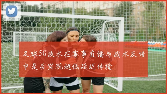 足球5G技术在赛事直播与战术反馈中是否实现超低延迟传输