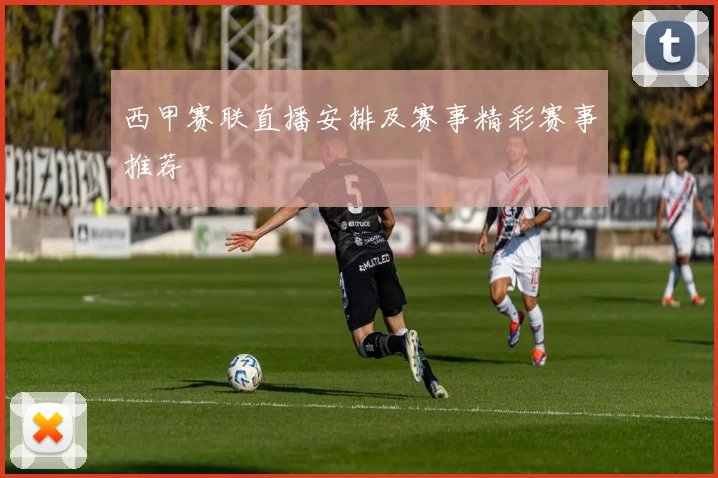 西甲赛联直播安排及赛事精彩赛事推荐
