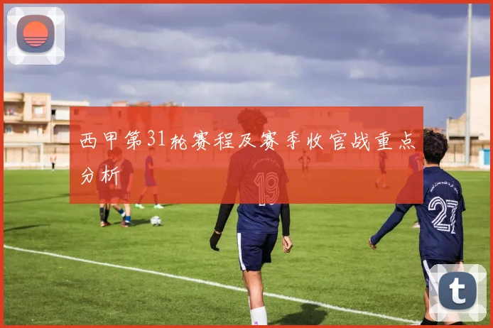 西甲第31轮赛程及赛季收官战重点分析