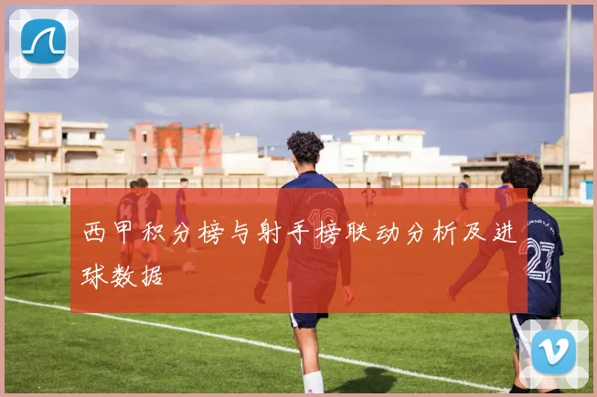 西甲积分榜与射手榜联动分析及进球数据